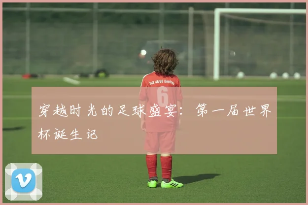 穿越时光的足球盛宴：第一届世界杯诞生记