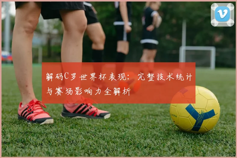 解码C罗世界杯表现：完整技术统计与赛场影响力全解析