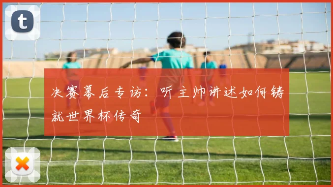 决赛幕后专访：听主帅讲述如何铸就世界杯传奇